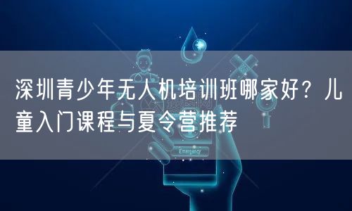 深圳青少年无人机培训班哪家好?儿童入门课程与夏令营推荐 深圳青少年无人机培训班哪家好?儿童入门课程与夏令营推荐