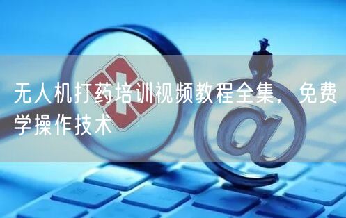 无人机打药培训视频教程全集,免费学操作技术 无人机打药培训视频教程全集,免费学操作技术