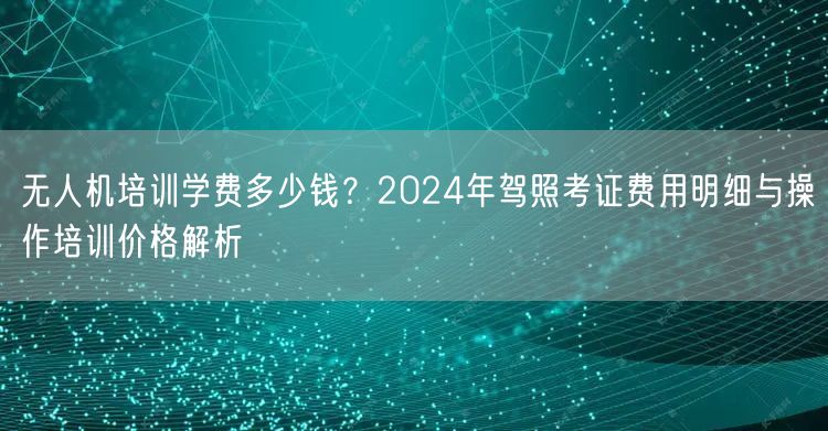 无人机培训学费多少钱？2024年驾照考证费用明细与操作培训价格解析