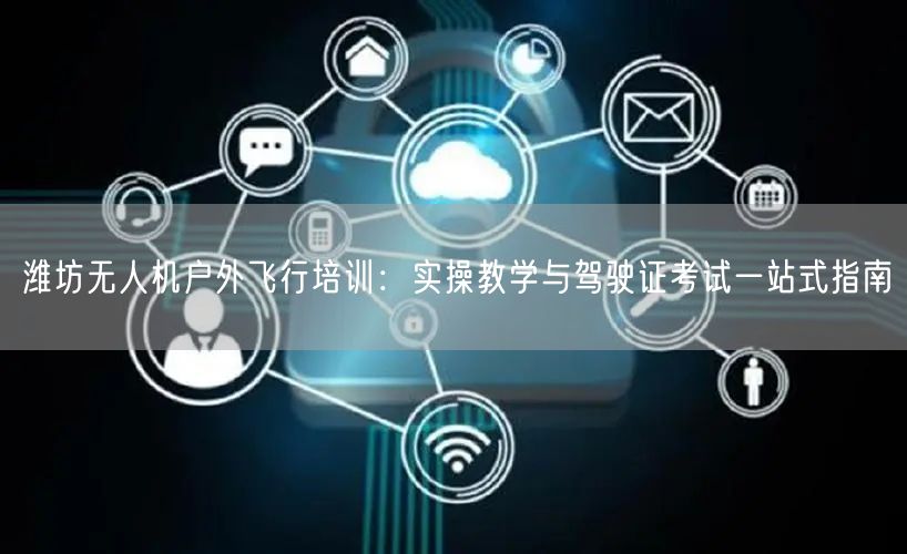 潍坊无人机户外飞行培训:实操教学与驾驶证考试一站式指南 潍坊无人机户外飞行培训:实操教学与驾驶证考试一站式指南