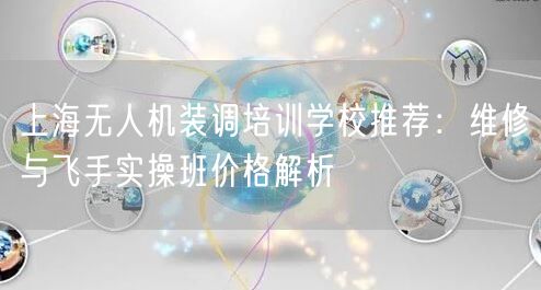 上海无人机装调培训学校推荐:维修与飞手实操班价格解析 上海无人机装调培训学校推荐:维修与飞手实操班价格解析