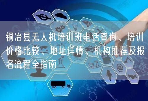 铜冶县无人机培训班电话查询、培训价格比较、地址详情、机构推荐及报名流程全指南 铜冶县无人机培训班电话查询、培训价格比较、地址详情、机构推荐及报名流程全指南