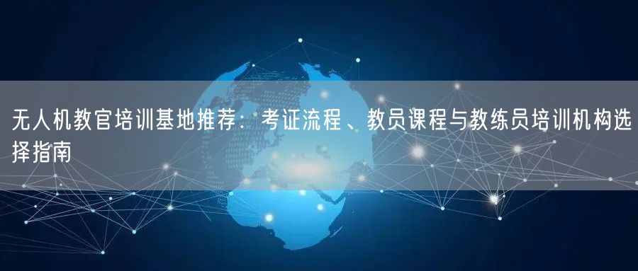 无人机教官培训基地推荐：考证流程、教员课程与教练员培训机构选择指南