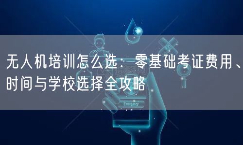 无人机培训怎么选:零基础考证费用、时间与学校选择全攻略 无人机培训怎么选:零基础考证费用、时间与学校选择全攻略