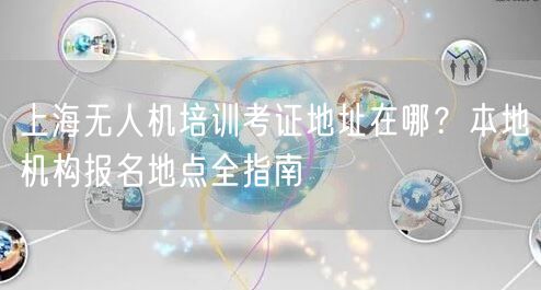 上海无人机培训考证地址在哪?本地机构报名地点全指南 上海无人机培训考证地址在哪?本地机构报名地点全指南
