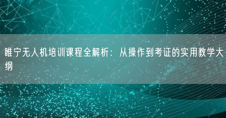 睢宁无人机培训课程全解析：从操作到考证的实用教学大纲