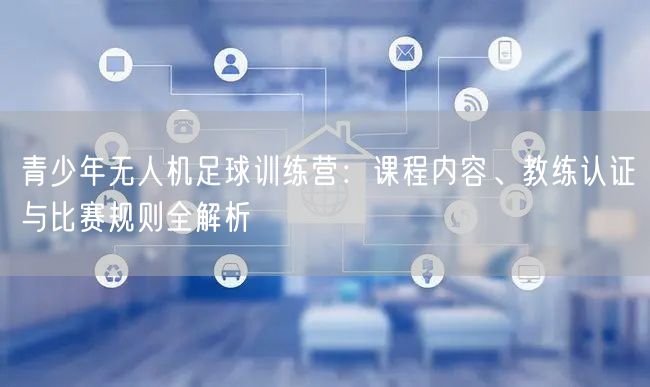 青少年无人机足球训练营:课程内容、教练认证与比赛规则全解析 青少年无人机足球训练营:课程内容、教练认证与比赛规则全解析