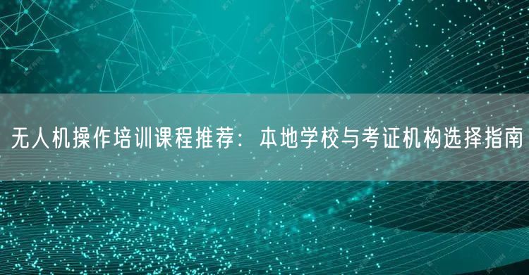 无人机操作培训课程推荐：本地学校与考证机构选择指南