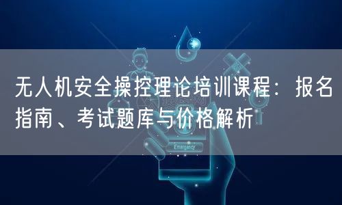 无人机安全操控理论培训课程:报名指南、考试题库与价格解析 无人机安全操控理论培训课程:报名指南、考试题库与价格解析