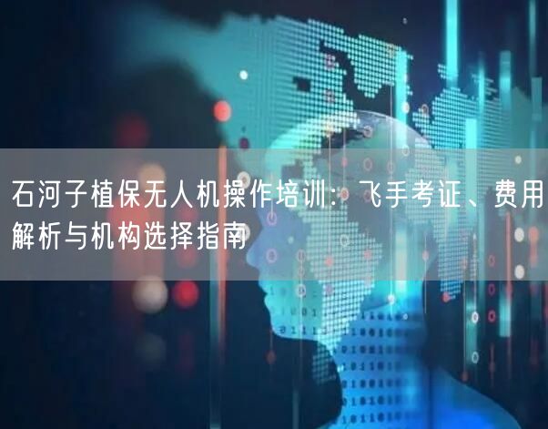 石河子植保无人机操作培训：飞手考证、费用解析与机构选择指南