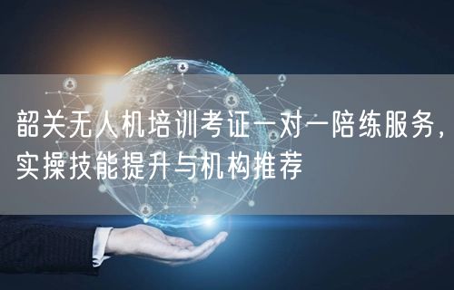 韶关无人机培训考证一对一陪练服务，实操技能提升与机构推荐