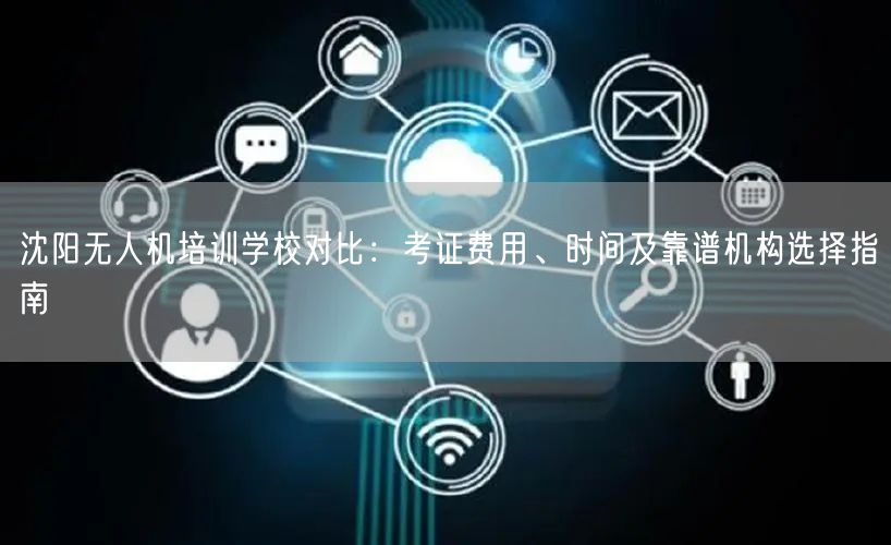 沈阳无人机培训学校对比：考证费用、时间及靠谱机构选择指南