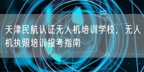 天津民航认证无人机培训学校,无人机执照培训报考指南 天津民航认证无人机培训学校,无人机执照培训报考指南
