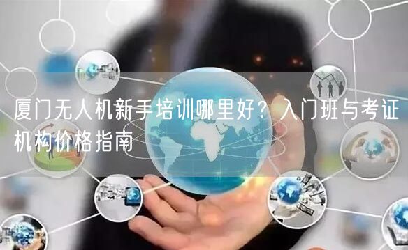 厦门无人机新手培训哪里好？入门班与考证机构价格指南