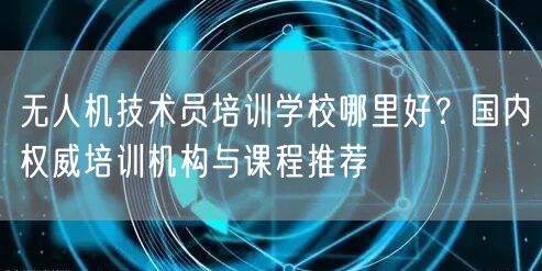 无人机技术员培训学校哪里好?国内权威培训机构与课程推荐 无人机技术员培训学校哪里好?国内权威培训机构与课程推荐