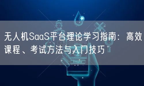 无人机SaaS平台理论学习指南:高效课程、考试方法与入门技巧 无人机SaaS平台理论学习指南:高效课程、考试方法与入门技巧