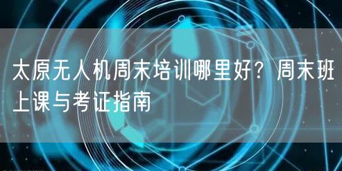 太原无人机周末培训哪里好?周末班上课与考证指南 太原无人机周末培训哪里好?周末班上课与考证指南