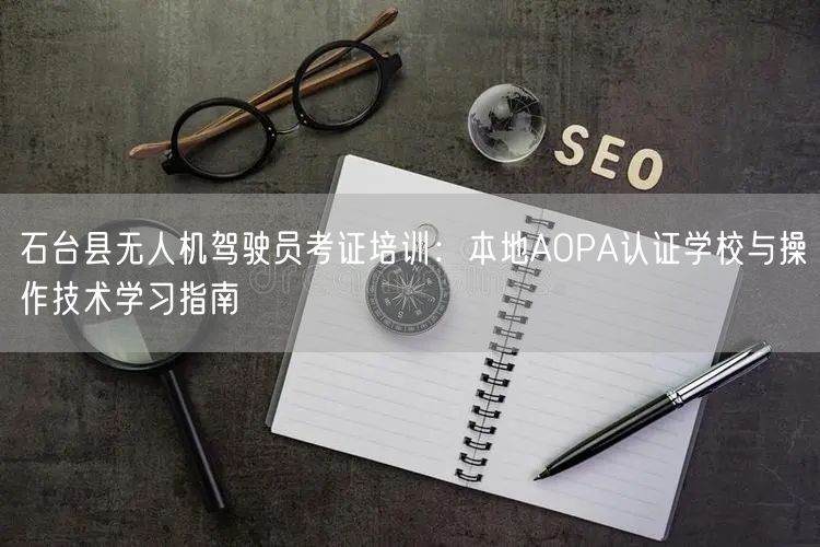 石台县无人机驾驶员考证培训：本地AOPA认证学校与操作技术学习指南