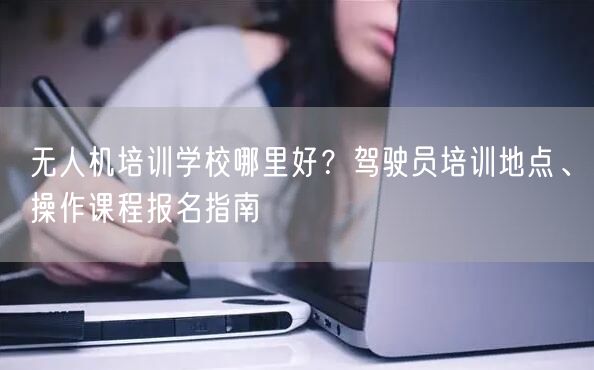 无人机培训学校哪里好?驾驶员培训地点、操作课程报名指南 无人机培训学校哪里好?驾驶员培训地点、操作课程报名指南
