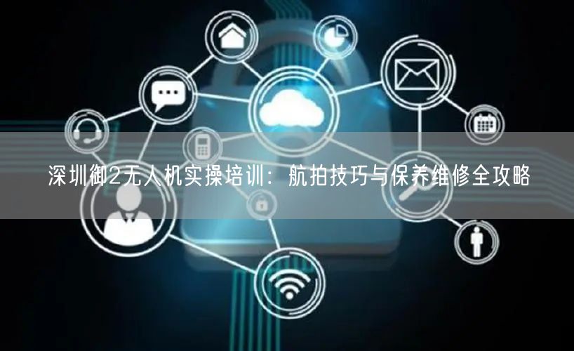 深圳御2无人机实操培训:航拍技巧与保养维修全攻略 深圳御2无人机实操培训:航拍技巧与保养维修全攻略