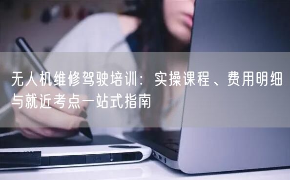 无人机维修驾驶培训:实操课程、费用明细与就近考点一站式指南 无人机维修驾驶培训:实操课程、费用明细与就近考点一站式指南