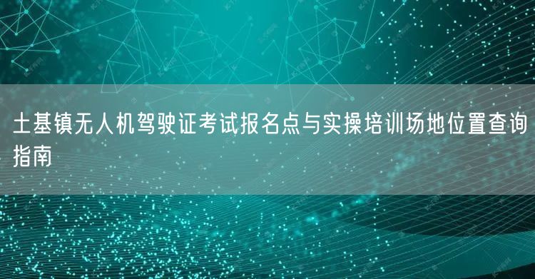 土基镇无人机驾驶证考试报名点与实操培训场地位置查询指南 土基镇无人机驾驶证考试报名点与实操培训场地位置查询指南
