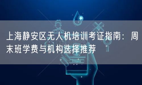 上海静安区无人机培训考证指南:周末班学费与机构选择推荐 上海静安区无人机培训考证指南:周末班学费与机构选择推荐