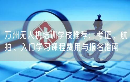 万州无人机培训学校推荐：考证、航拍、入门学习课程费用与报名指南