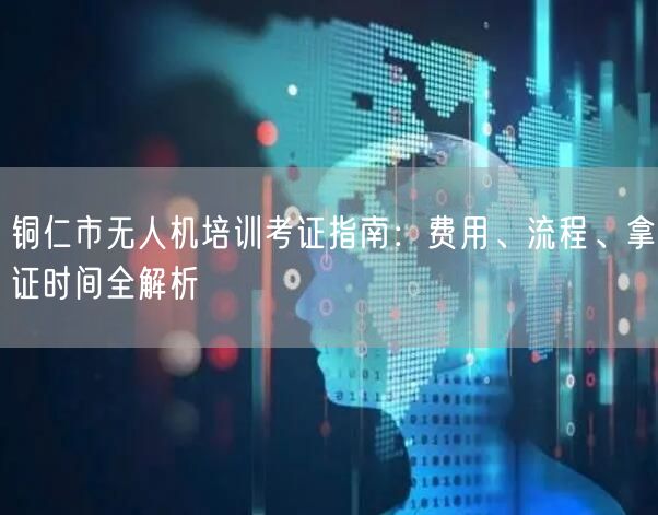 铜仁市无人机培训考证指南：费用、流程、拿证时间全解析