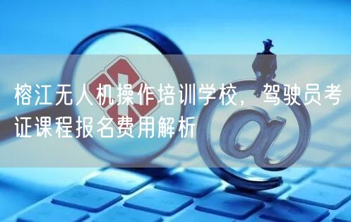 榕江无人机操作培训学校，驾驶员考证课程报名费用解析