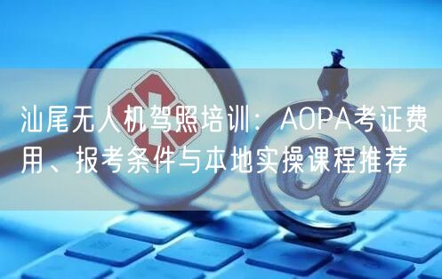 汕尾无人机驾照培训:AOPA考证费用、报考条件与本地实操课程推荐 汕尾无人机驾照培训:AOPA考证费用、报考条件与本地实操课程推荐