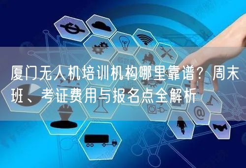 厦门无人机培训机构哪里靠谱？周末班、考证费用与报名点全解析