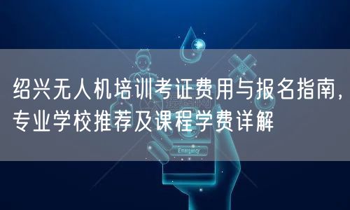 绍兴无人机培训考证费用与报名指南,专业学校推荐及课程学费详解 绍兴无人机培训考证费用与报名指南,专业学校推荐及课程学费详解