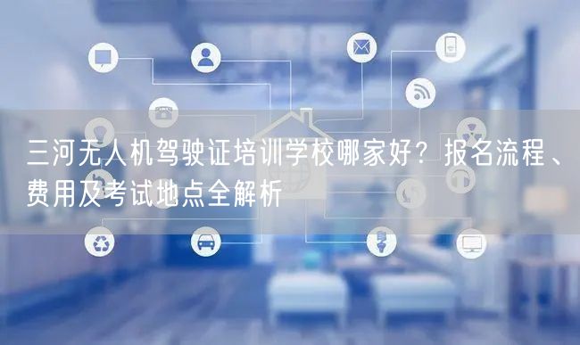 三河无人机驾驶证培训学校哪家好?报名流程、费用及考试地点全解析 三河无人机驾驶证培训学校哪家好?报名流程、费用及考试地点全解析