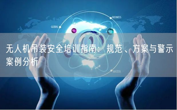 无人机吊装安全培训指南:规范、方案与警示案例分析 无人机吊装安全培训指南:规范、方案与警示案例分析