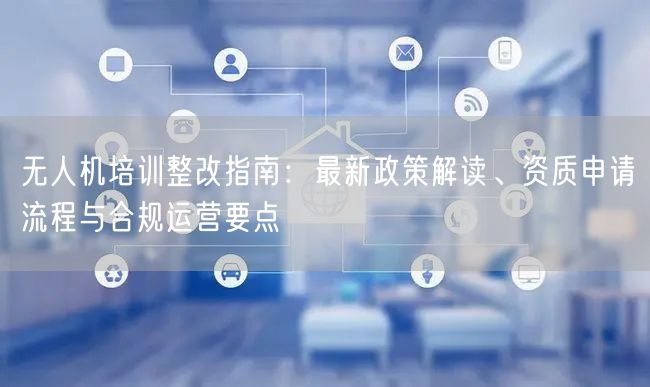 无人机培训整改指南:最新政策解读、资质申请流程与合规运营要点 无人机培训整改指南:最新政策解读、资质申请流程与合规运营要点