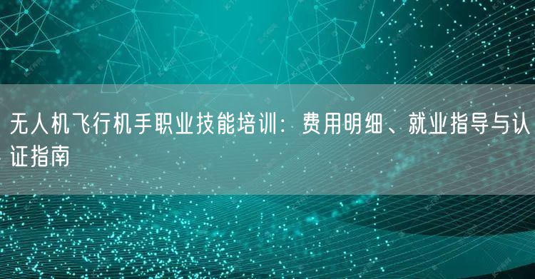 无人机飞行机手职业技能培训:费用明细、就业指导与认证指南 无人机飞行机手职业技能培训:费用明细、就业指导与认证指南