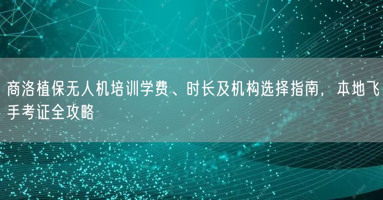 商洛植保无人机培训学费、时长及机构选择指南，本地飞手考证全攻略