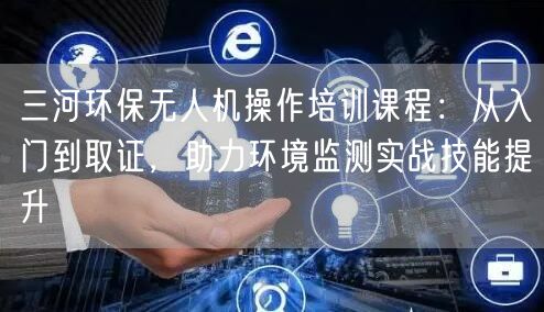 三河环保无人机操作培训课程:从入门到取证,助力环境监测实战技能提升 三河环保无人机操作培训课程:从入门到取证,助力环境监测实战技能提升