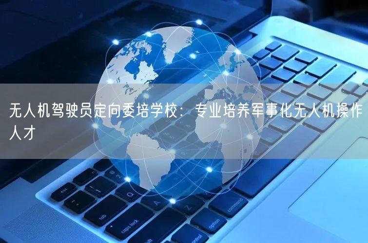 无人机驾驶员定向委培学校:专业培养军事化无人机操作人才 无人机驾驶员定向委培学校:专业培养军事化无人机操作人才