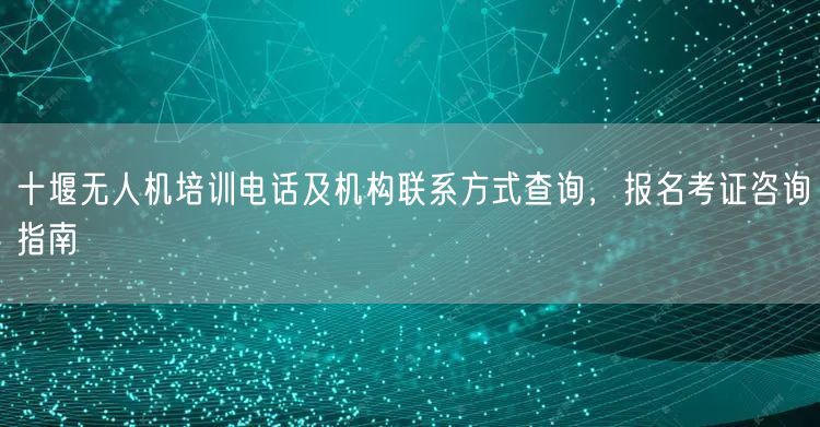 十堰无人机培训电话及机构联系方式查询,报名考证咨询指南 十堰无人机培训电话及机构联系方式查询,报名考证咨询指南
