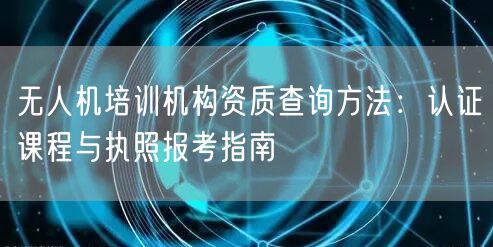 无人机培训机构资质查询方法:认证课程与执照报考指南 无人机培训机构资质查询方法:认证课程与执照报考指南