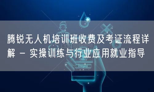 腾锐无人机培训班收费及考证流程详解 - 实操训练与行业应用就业指导 腾锐无人机培训班收费及考证流程详解 - 实操训练与行业应用就业指导
