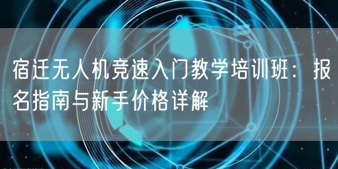 宿迁无人机竞速入门教学培训班：报名指南与新手价格详解