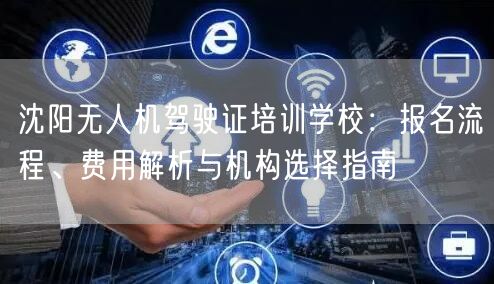 沈阳无人机驾驶证培训学校：报名流程、费用解析与机构选择指南