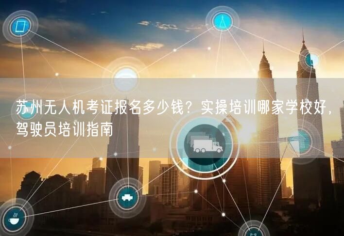 苏州无人机考证报名多少钱？实操培训哪家学校好，驾驶员培训指南
