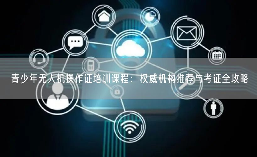 青少年无人机操作证培训课程:权威机构推荐与考证全攻略 青少年无人机操作证培训课程:权威机构推荐与考证全攻略