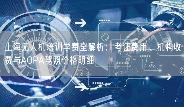 上海无人机培训学费全解析：考证费用、机构收费与AOPA驾照价格明细