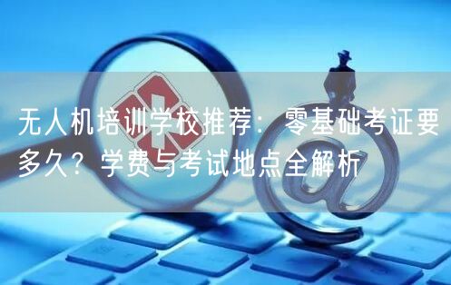 无人机培训学校推荐:零基础考证要多久?学费与考试地点全解析 无人机培训学校推荐:零基础考证要多久?学费与考试地点全解析