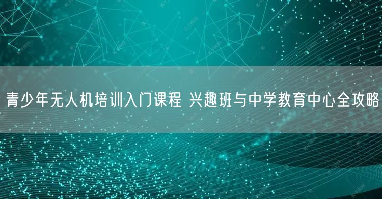 青少年无人机培训入门课程 兴趣班与中学教育中心全攻略 青少年无人机培训入门课程 兴趣班与中学教育中心全攻略